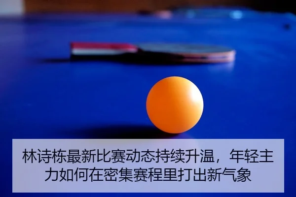 林诗栋最新比赛动态持续升温，年轻主力如何在密集赛程里打出新气象